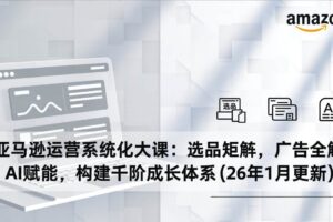 (17103期)亚马逊运营系统化大课:选品矩阵,广告全解,AI赋能,构建千阶成长体系(26年1月更新)
