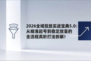 (17156期)2026全域投放实战宝典5.0:从精准起号到稳定放量的全流程高阶打法拆解!